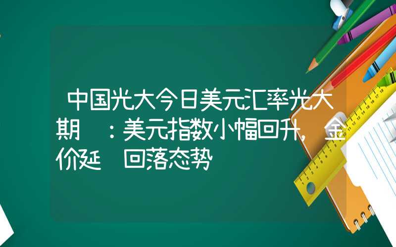 中国光大今日美元汇率光大期货：美元指数小幅回升，金价延续回落态势