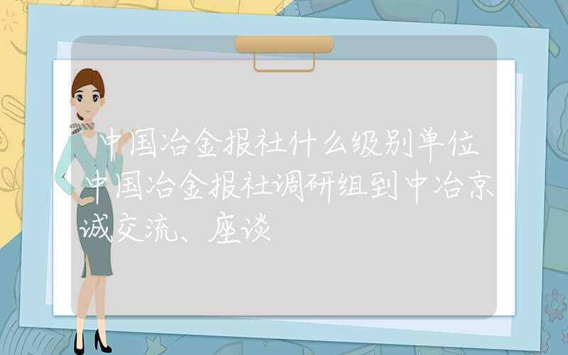 中国冶金报社什么级别单位中国冶金报社调研组到中冶京诚交流、座谈