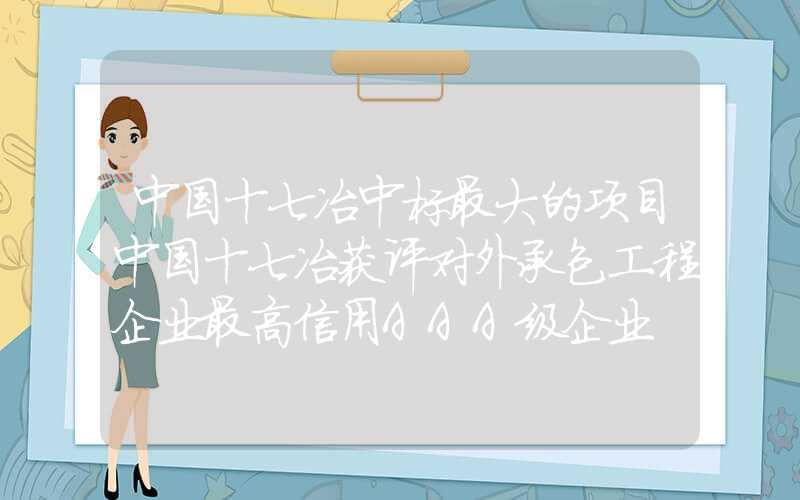 中国十七冶中标最大的项目中国十七冶获评对外承包工程企业最高信用AAA级企业