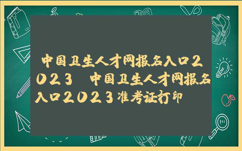 中国卫生人才网报名入口2023（中国卫生人才网报名入口2023准考证打印）