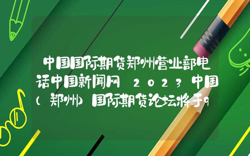 中国国际期货郑州营业部电话中国新闻网｜2023中国（郑州）国际期货论坛将于9月7日至8日举行