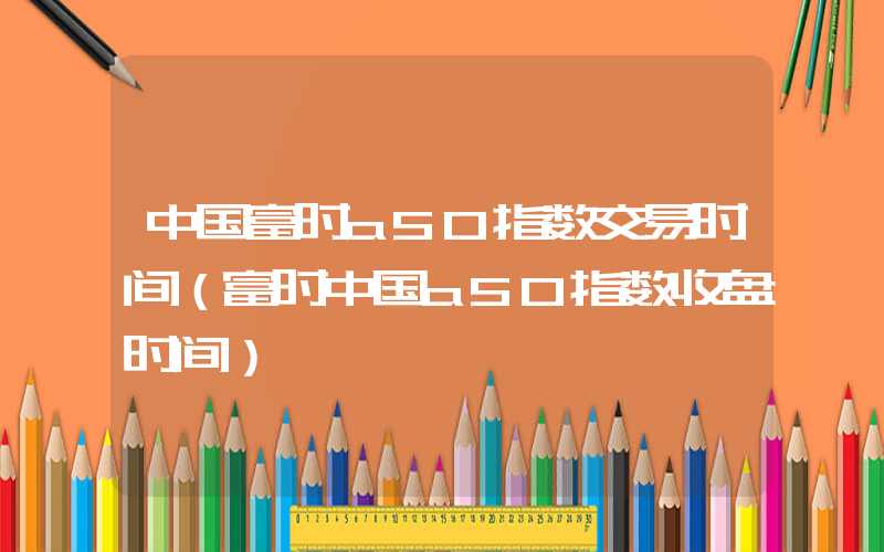 中国富时a50指数交易时间（富时中国a50指数收盘时间）