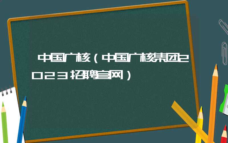 中国广核（中国广核集团2023招聘官网）