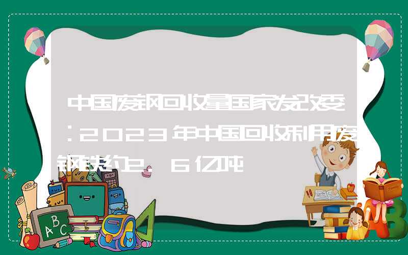 中国废钢回收量国家发改委：2023年中国回收利用废钢铁约2.6亿吨