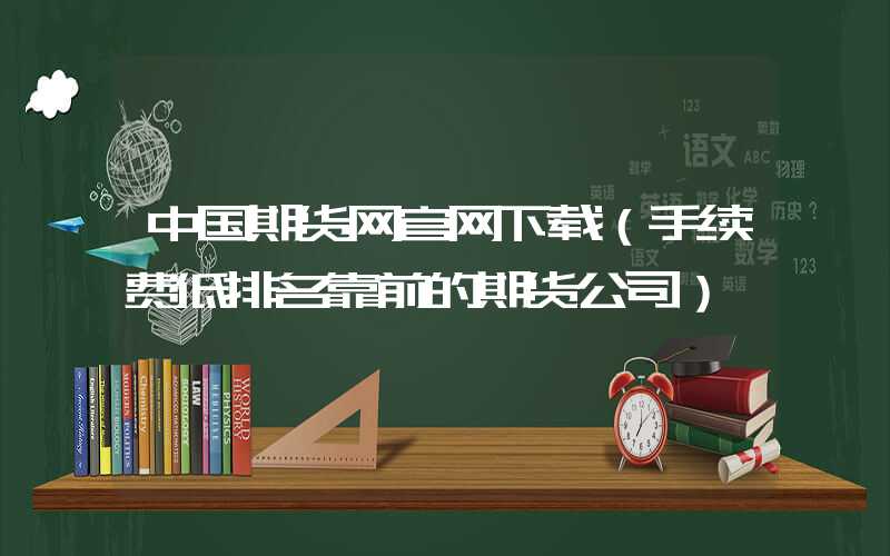 中国期货网官网下载（手续费低排名靠前的期货公司）