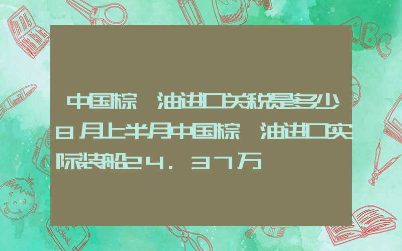 中国棕榈油进口关税是多少8月上半月中国棕榈油进口实际装船24.37万