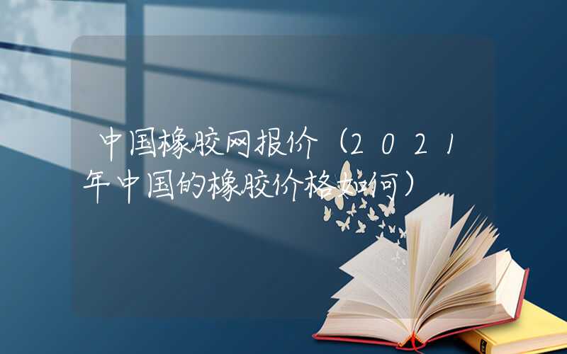 中国橡胶网报价（2021年中国的橡胶价格如何）