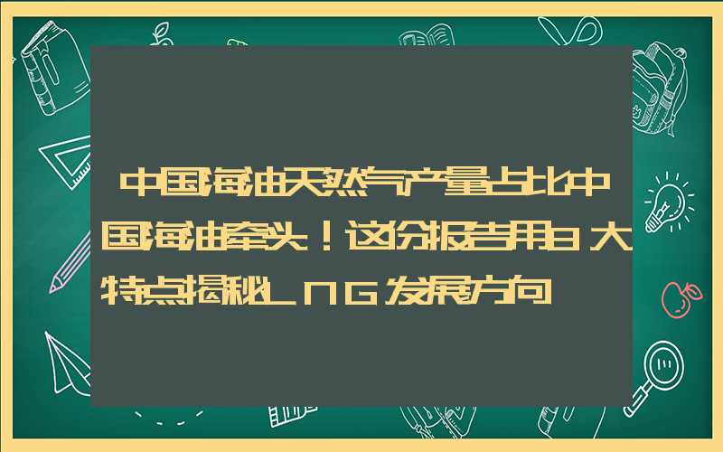 中国海油天然气产量占比中国海油牵头！这份报告用8大特点揭秘LNG发展方向