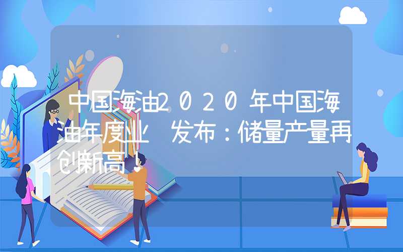 中国海油2020年中国海油年度业绩发布：储量产量再创新高！