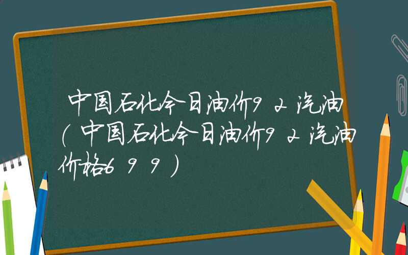 中国石化今日油价92汽油（中国石化今日油价92汽油价格699）