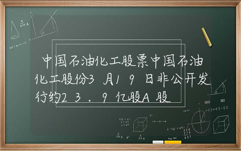 中国石油化工股票中国石油化工股份3月19日非公开发行约23.9亿股A股