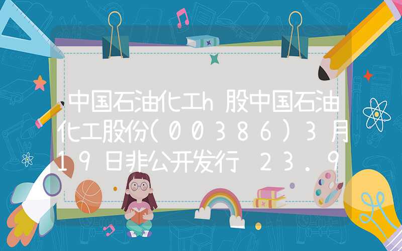 中国石油化工h股中国石油化工股份(00386)3月19日非公开发行约23.9亿股A股