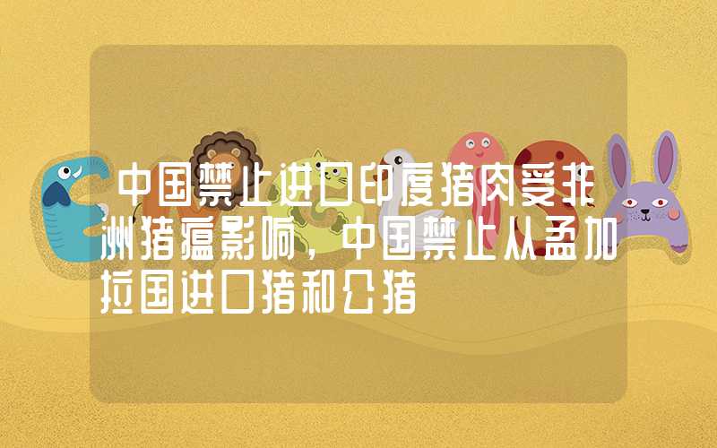 中国禁止进口印度猪肉受非洲猪瘟影响，中国禁止从孟加拉国进口猪和公猪