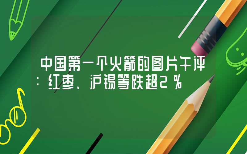 中国第一个火箭的图片午评：红枣、沪锡等跌超2%