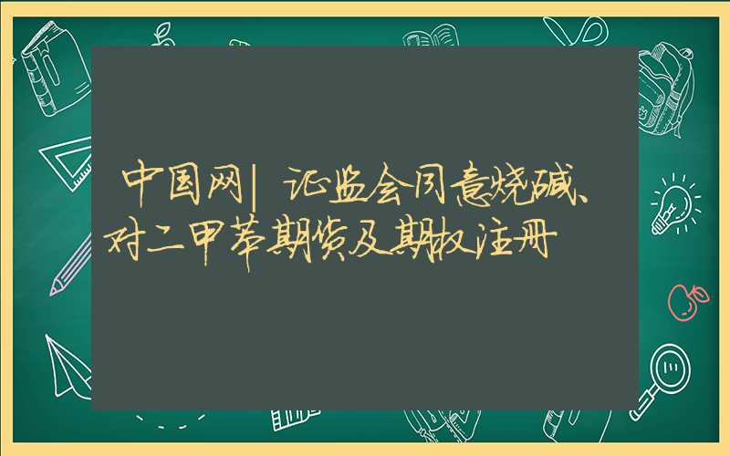 中国网｜证监会同意烧碱、对二甲苯期货及期权注册