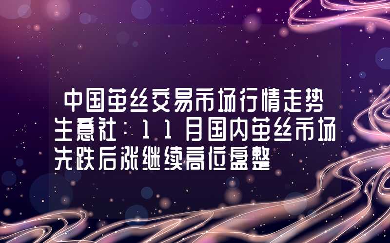 中国茧丝交易市场行情走势生意社：11月国内茧丝市场先跌后涨继续高位盘整