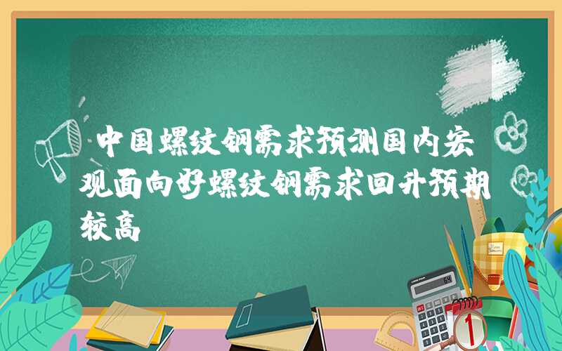 中国螺纹钢需求预测国内宏观面向好螺纹钢需求回升预期较高