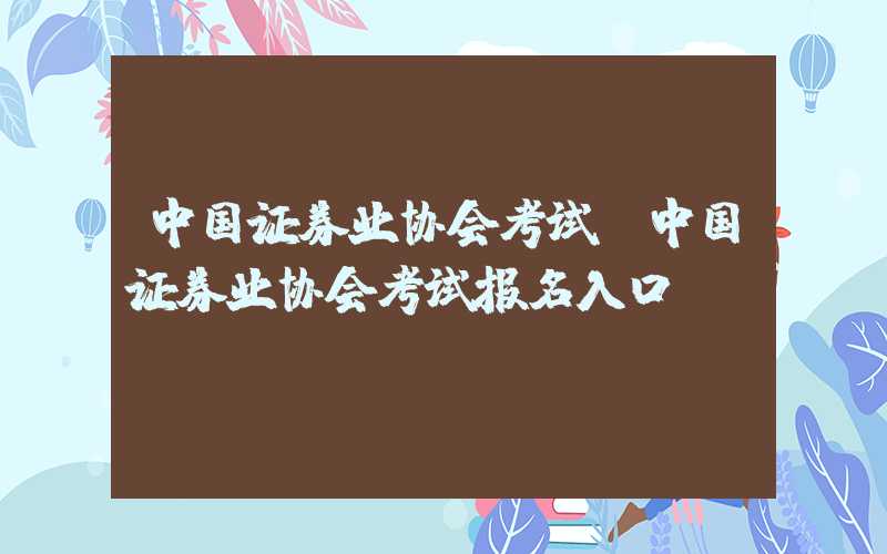 中国证券业协会考试（中国证券业协会考试报名入口）