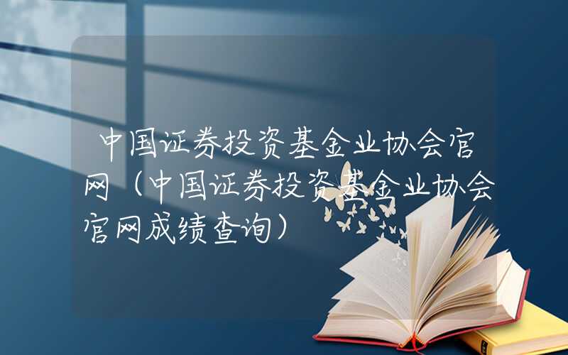 中国证券投资基金业协会官网（中国证券投资基金业协会官网成绩查询）