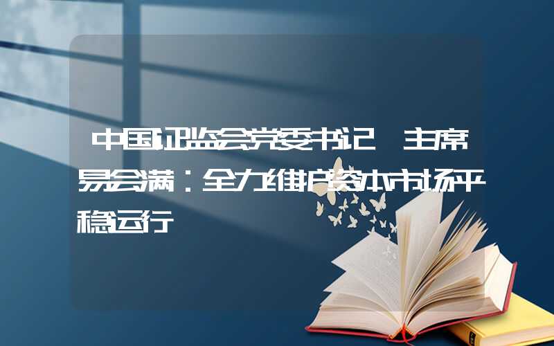 中国证监会党委书记、主席易会满：全力维护资本市场平稳运行