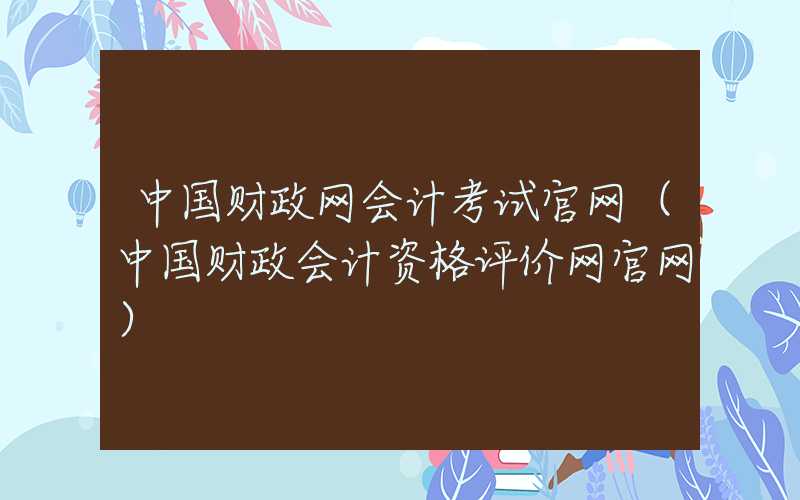 中国财政网会计考试官网（中国财政会计资格评价网官网）