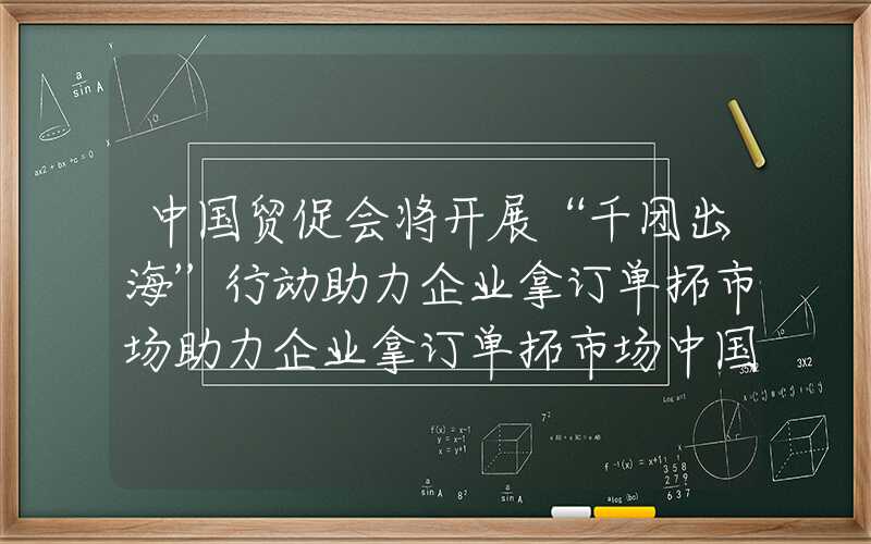中国贸促会将开展“千团出海”行动助力企业拿订单拓市场助力企业拿订单拓市场中国贸促会将开展“千团出海”行动助力企业拿订单拓市场
