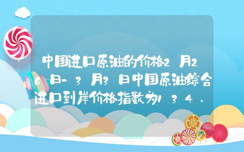 中国进口原油的价格2月26日-3月3日中国原油综合进口到岸价格指数为134.58点