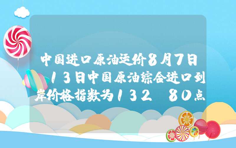 中国进口原油运价8月7日-13日中国原油综合进口到岸价格指数为132.80点