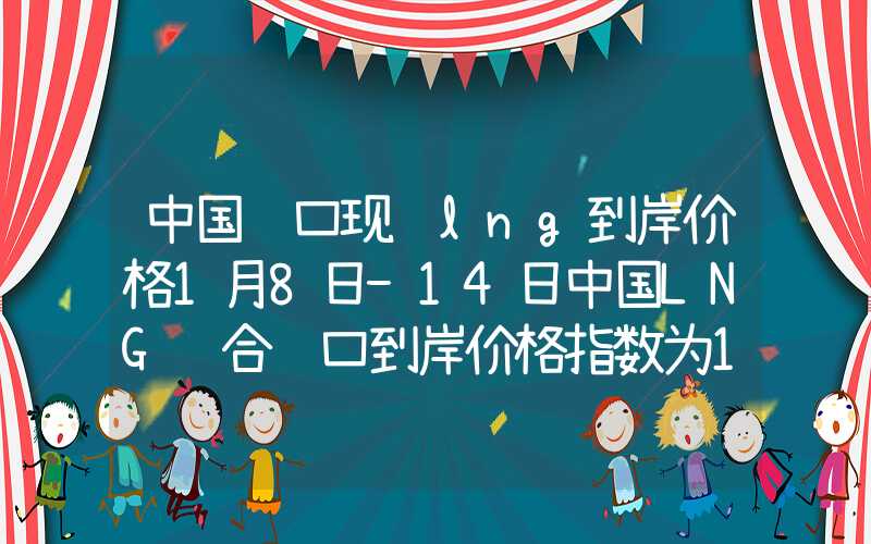 中国进口现货lng到岸价格1月8日-14日中国LNG综合进口到岸价格指数为154.98点