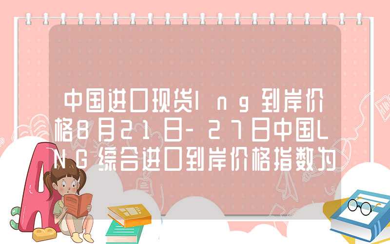 中国进口现货lng到岸价格8月21日-27日中国LNG综合进口到岸价格指数为141.21点