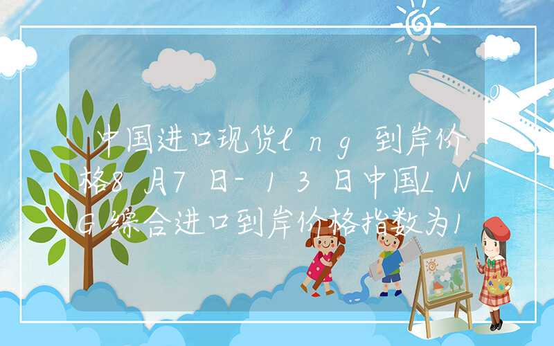 中国进口现货lng到岸价格8月7日-13日中国LNG综合进口到岸价格指数为134.71点