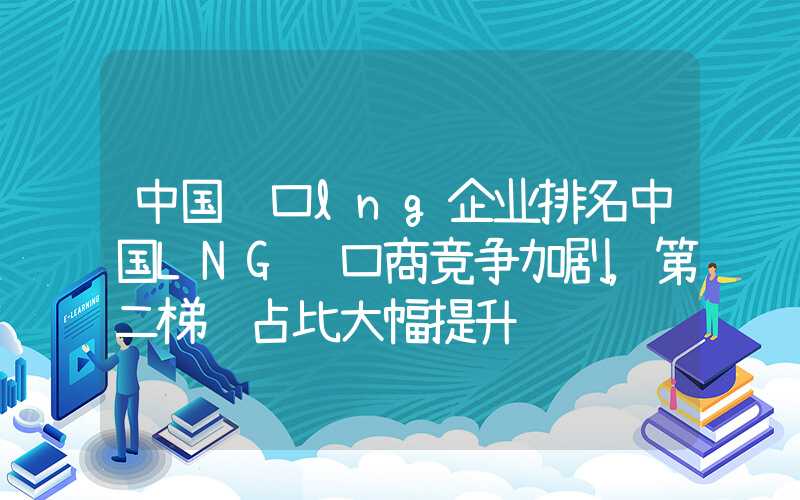 中国进口lng企业排名中国LNG进口商竞争加剧，第二梯队占比大幅提升