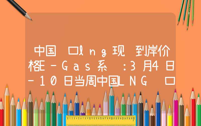 中国进口lng现货到岸价格E-Gas系统：3月4日-10日当周中国LNG进口量约159万吨