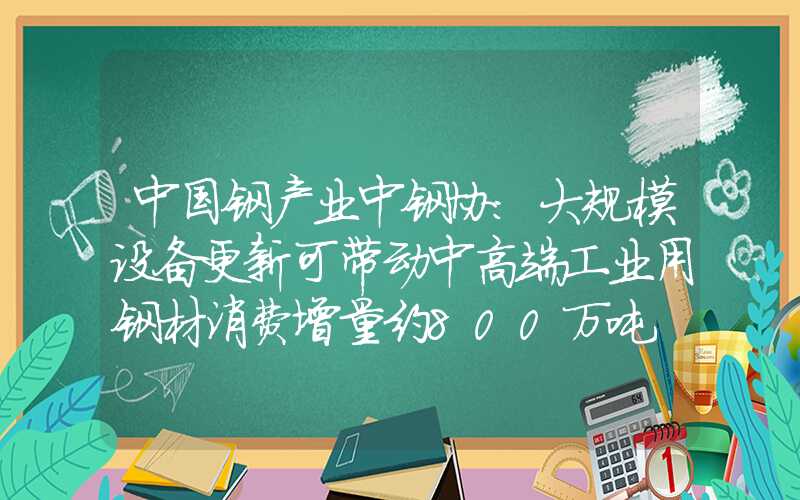 中国钢产业中钢协：大规模设备更新可带动中高端工业用钢材消费增量约800万吨