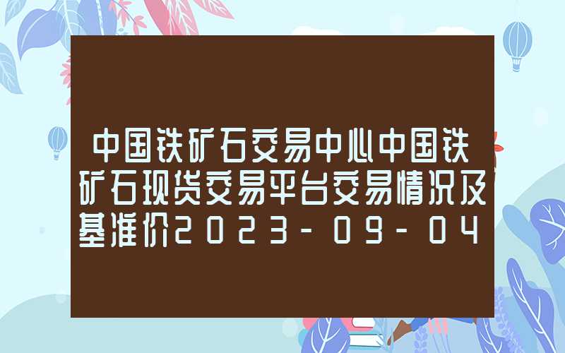 中国铁矿石交易中心中国铁矿石现货交易平台交易情况及基准价2023-09-04