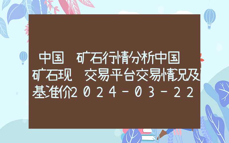 中国铁矿石行情分析中国铁矿石现货交易平台交易情况及基准价2024-03-22