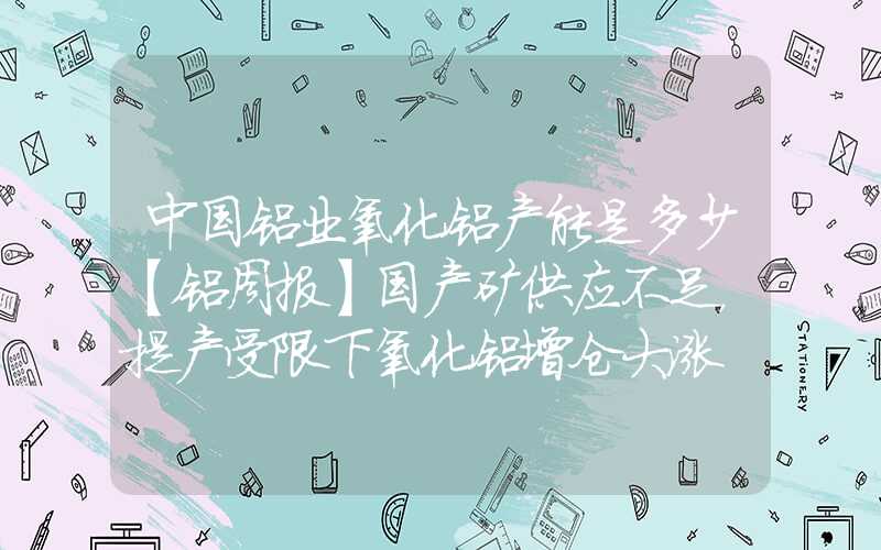 中国铝业氧化铝产能是多少【铝周报】国产矿供应不足，提产受限下氧化铝增仓大涨