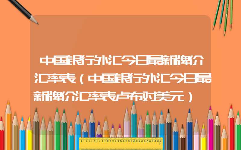 中国银行外汇今日最新牌价汇率表（中国银行外汇今日最新牌价汇率表卢布对美元）