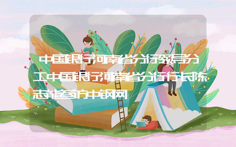 中国银行河南省分行领导分工中国银行河南省分行行长陈志能参访中钢网