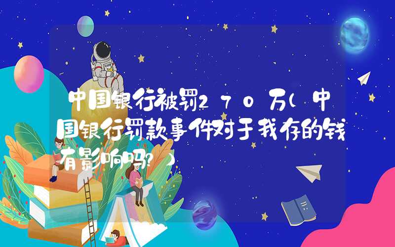 中国银行被罚270万（中国银行罚款事件对于我存的钱有影响吗?）