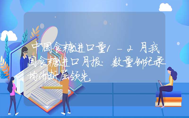 中国食糖进口量1-2月我国食糖进口月报：数量创纪录均价断层领先