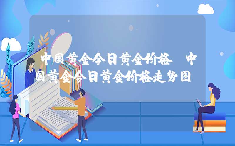 中国黄金今日黄金价格（中国黄金今日黄金价格走势图）