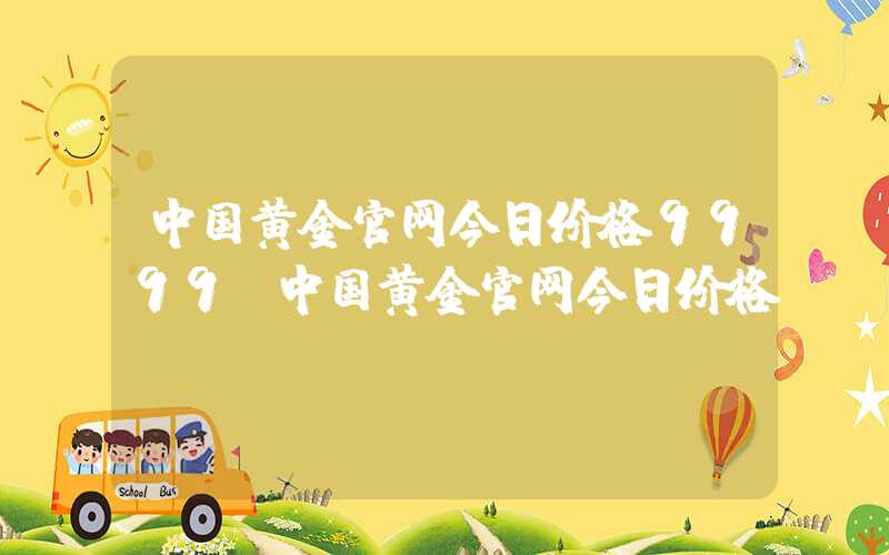 中国黄金官网今日价格9999（中国黄金官网今日价格l）