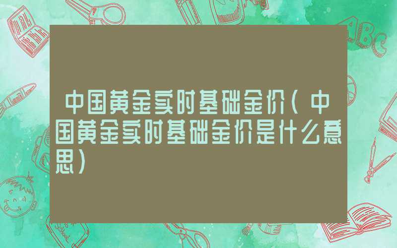 中国黄金实时基础金价（中国黄金实时基础金价是什么意思）