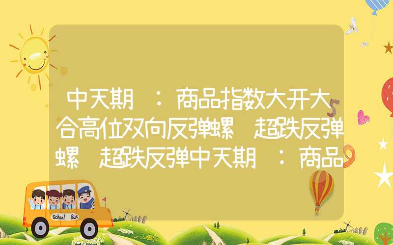 中天期货:商品指数大开大合高位双向反弹螺纹超跌反弹螺纹超跌反弹中天期货:商品指数大开大合高位双向反弹螺纹超跌反弹