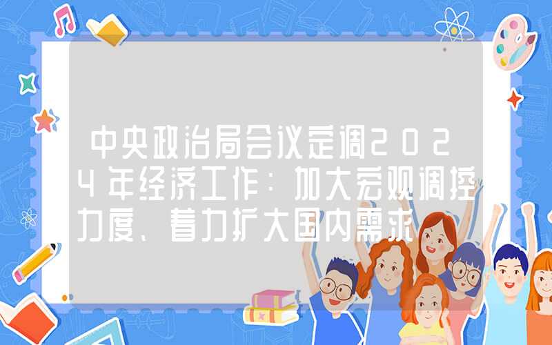 中央政治局会议定调2024年经济工作：加大宏观调控力度、着力扩大国内需求