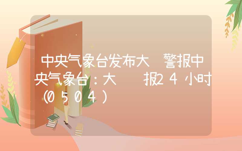 中央气象台发布大风警报中央气象台：大风预报24小时（0504）