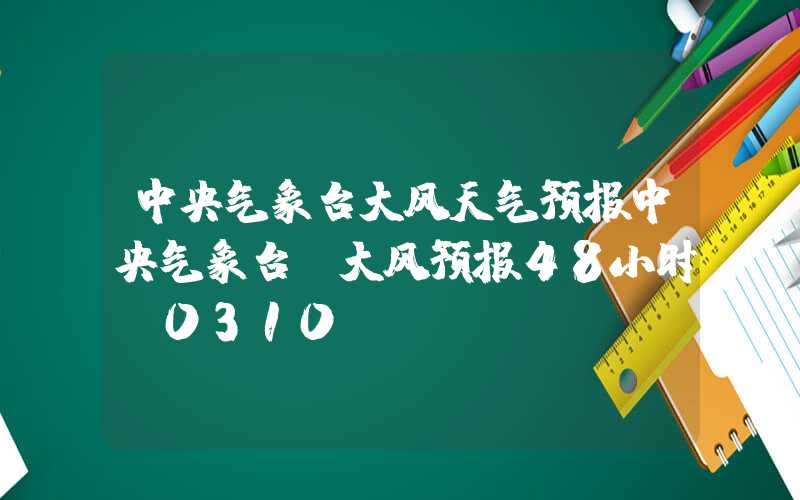 中央气象台大风天气预报中央气象台：大风预报48小时（0310）