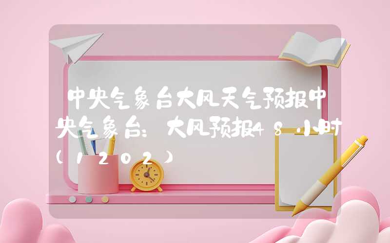 中央气象台大风天气预报中央气象台：大风预报48小时（1202）