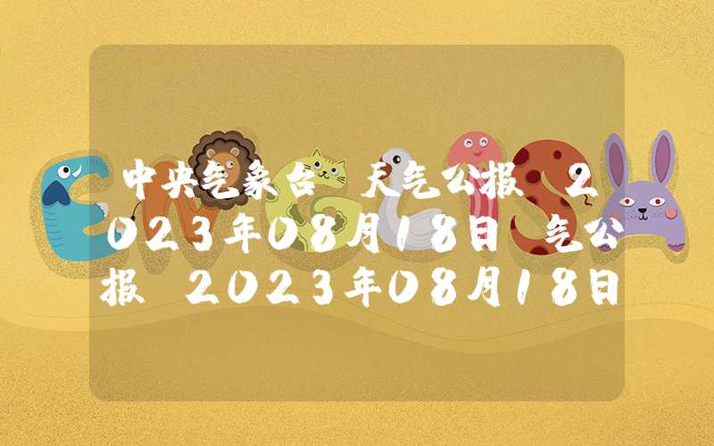 中央气象台：天气公报（2023年08月18日）气公报(2023年08月18日)中央气象台：天气公报（2023年08月18日）